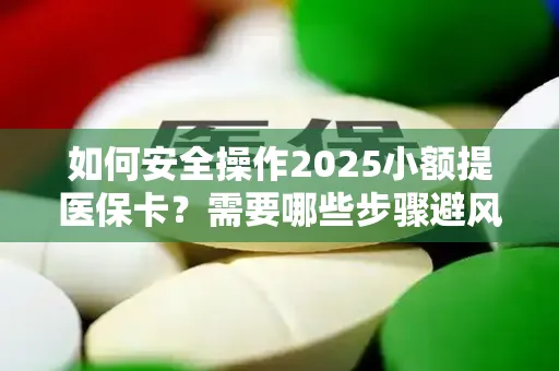 如何安全操作2025小额提医保卡？需要哪些步骤避风险？
